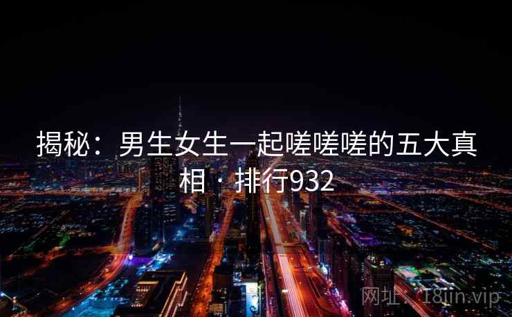 揭秘：男生女生一起嗟嗟嗟的五大真相 · 排行932