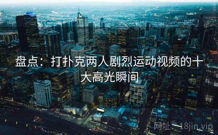 盘点：打扑克两人剧烈运动视频的十大高光瞬间