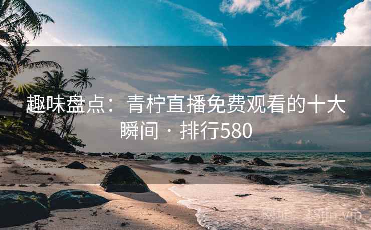 趣味盘点：青柠直播免费观看的十大瞬间 · 排行580