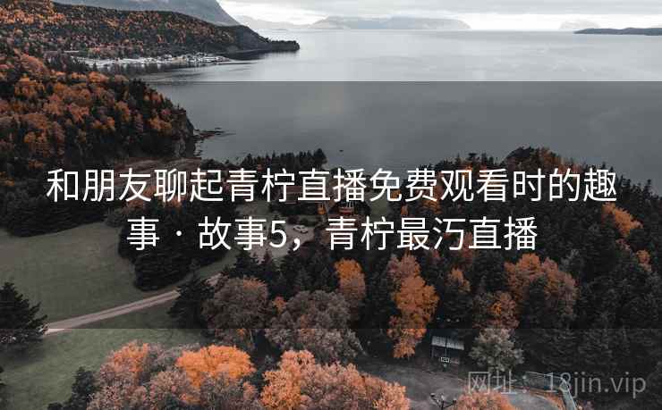和朋友聊起青柠直播免费观看时的趣事 · 故事5，青柠最汅直播