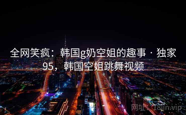 全网笑疯：韩国g奶空姐的趣事 · 独家95，韩国空姐跳舞视频