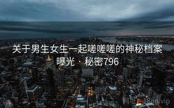 关于男生女生一起嗟嗟嗟的神秘档案曝光 · 秘密796