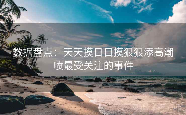 数据盘点：天天摸日日摸狠狠添高潮喷最受关注的事件