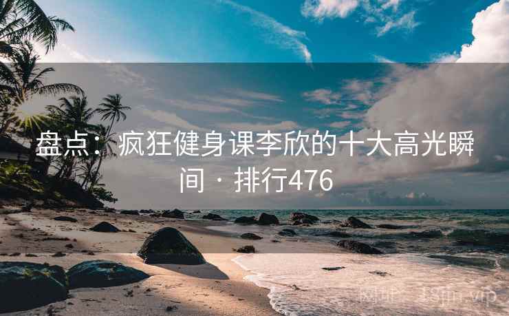 盘点：疯狂健身课李欣的十大高光瞬间 · 排行476