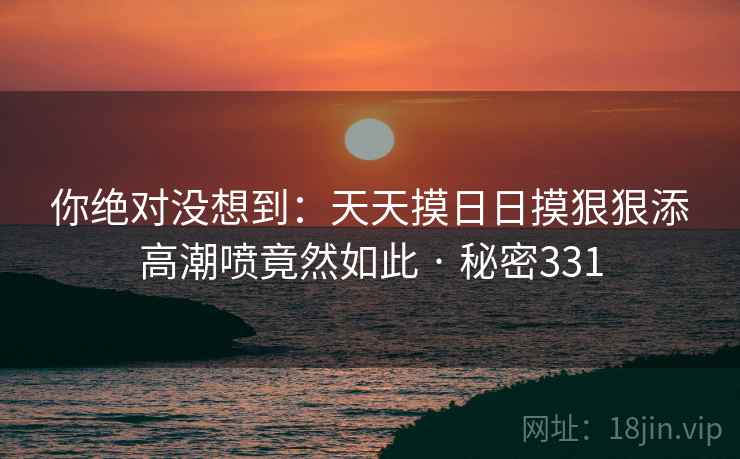 你绝对没想到：天天摸日日摸狠狠添高潮喷竟然如此 · 秘密331