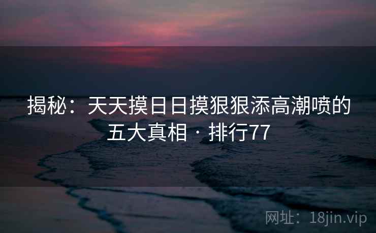 揭秘：天天摸日日摸狠狠添高潮喷的五大真相 · 排行77